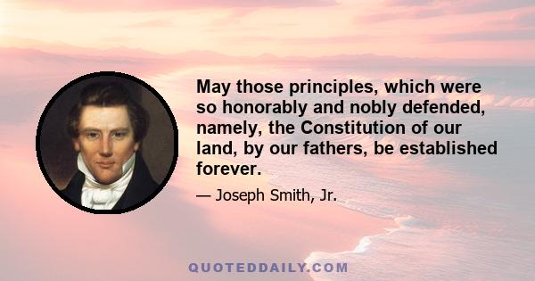 May those principles, which were so honorably and nobly defended, namely, the Constitution of our land, by our fathers, be established forever.