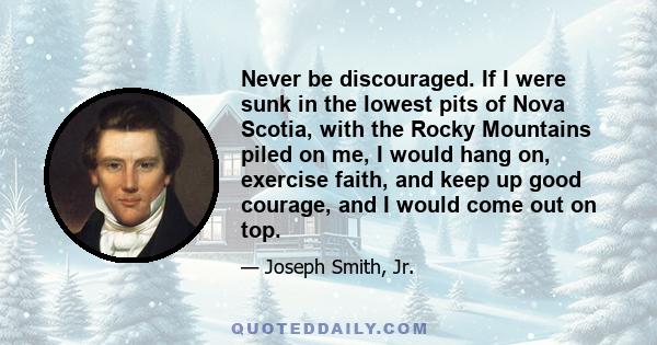 Never be discouraged. If I were sunk in the lowest pits of Nova Scotia, with the Rocky Mountains piled on me, I would hang on, exercise faith, and keep up good courage, and I would come out on top.