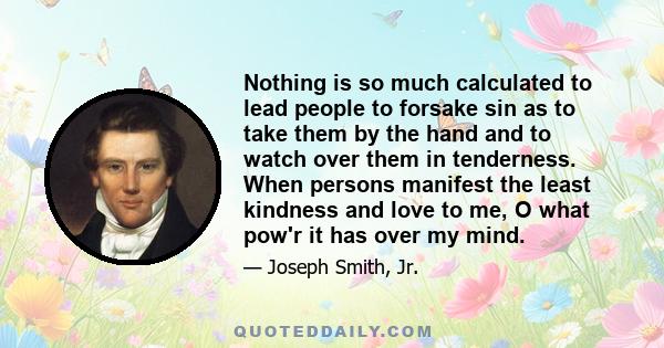 Nothing is so much calculated to lead people to forsake sin as to take them by the hand and to watch over them in tenderness. When persons manifest the least kindness and love to me, O what pow'r it has over my mind.