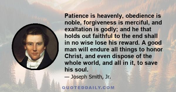 Patience is heavenly, obedience is noble, forgiveness is merciful, and exaltation is godly; and he that holds out faithful to the end shall in no wise lose his reward. A good man will endure all things to honor Christ,