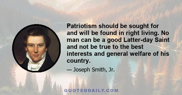 Patriotism should be sought for and will be found in right living. No man can be a good Latter-day Saint and not be true to the best interests and general welfare of his country.