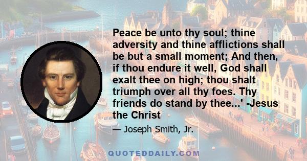 Peace be unto thy soul; thine adversity and thine afflictions shall be but a small moment; And then, if thou endure it well, God shall exalt thee on high; thou shalt triumph over all thy foes. Thy friends do stand by