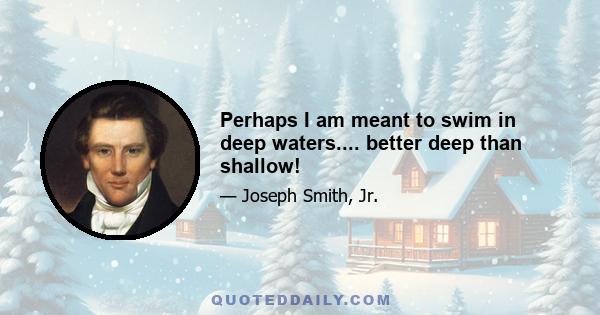 Perhaps I am meant to swim in deep waters.... better deep than shallow!