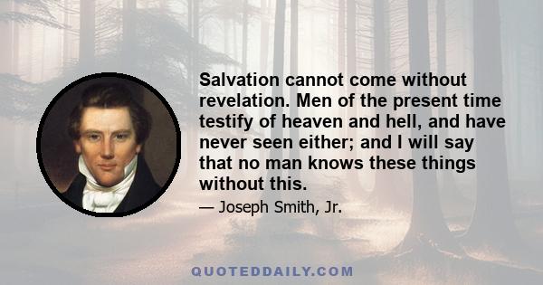 Salvation cannot come without revelation. Men of the present time testify of heaven and hell, and have never seen either; and I will say that no man knows these things without this.