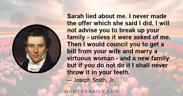 Sarah lied about me. I never made the offer which she said I did. I will not advise you to break up your family - unless it were asked of me. Then I would council you to get a bill from your wife and marry a virtuous