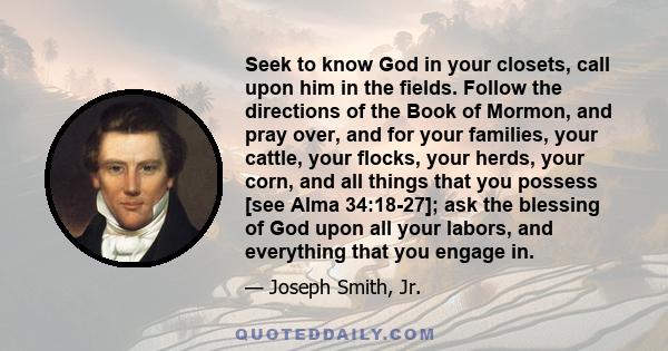 Seek to know God in your closets, call upon him in the fields. Follow the directions of the Book of Mormon, and pray over, and for your families, your cattle, your flocks, your herds, your corn, and all things that you