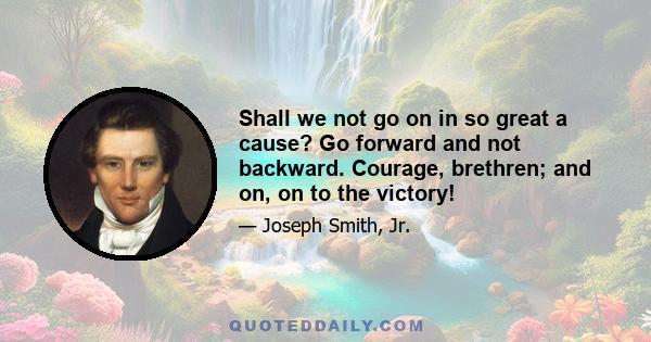 Shall we not go on in so great a cause? Go forward and not backward. Courage, brethren; and on, on to the victory!