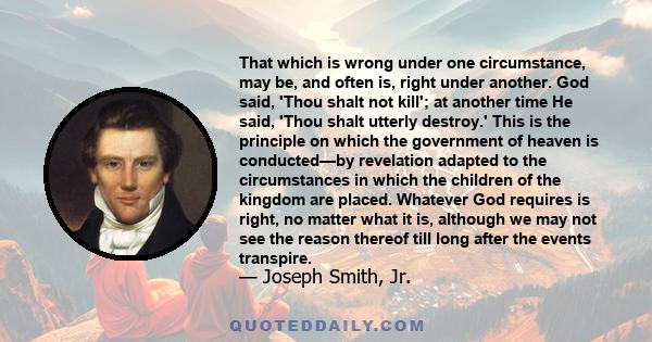 That which is wrong under one circumstance, may be, and often is, right under another. God said, 'Thou shalt not kill'; at another time He said, 'Thou shalt utterly destroy.' This is the principle on which the