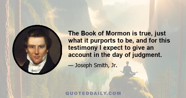 The Book of Mormon is true, just what it purports to be, and for this testimony I expect to give an account in the day of judgment.