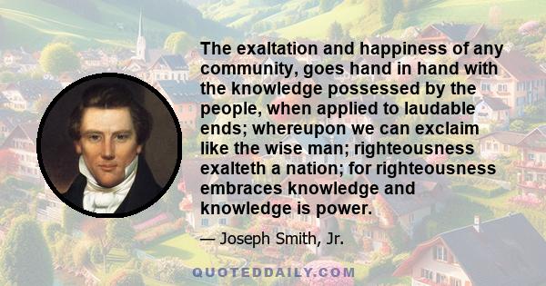 The exaltation and happiness of any community, goes hand in hand with the knowledge possessed by the people, when applied to laudable ends; whereupon we can exclaim like the wise man; righteousness exalteth a nation;