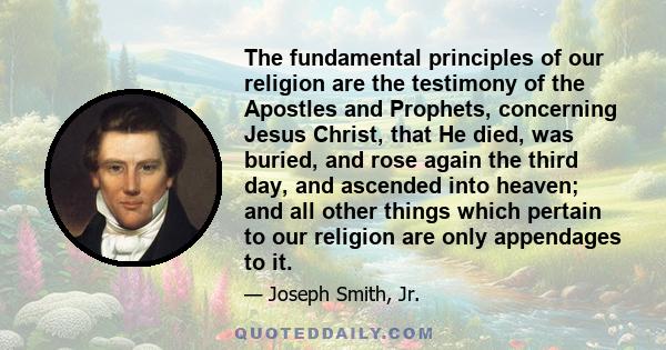 The fundamental principles of our religion are the testimony of the Apostles and Prophets, concerning Jesus Christ, that He died, was buried, and rose again the third day, and ascended into heaven; and all other things