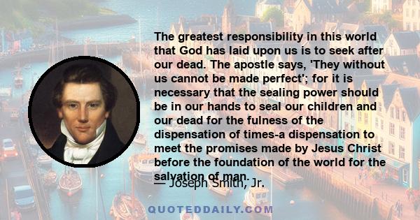 The greatest responsibility in this world that God has laid upon us is to seek after our dead. The apostle says, 'They without us cannot be made perfect'; for it is necessary that the sealing power should be in our