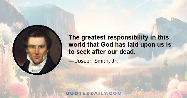 The greatest responsibility in this world that God has laid upon us is to seek after our dead.