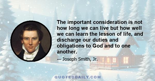 The important consideration is not how long we can live but how well we can learn the lesson of life, and discharge our duties and obligations to God and to one another.