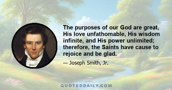 The purposes of our God are great, His love unfathomable, His wisdom infinite, and His power unlimited; therefore, the Saints have cause to rejoice and be glad.