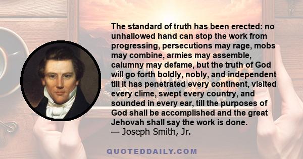 The standard of truth has been erected: no unhallowed hand can stop the work from progressing, persecutions may rage, mobs may combine, armies may assemble, calumny may defame, but the truth of God will go forth boldly, 