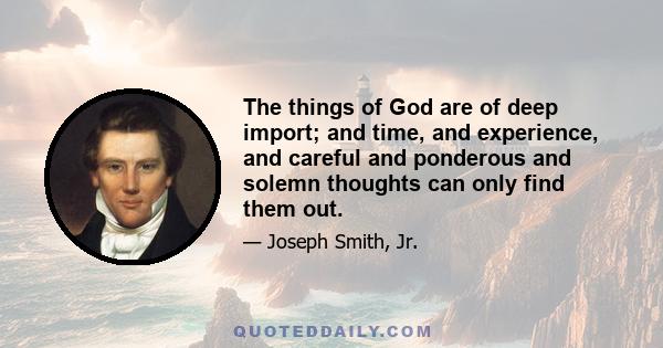 The things of God are of deep import; and time, and experience, and careful and ponderous and solemn thoughts can only find them out.