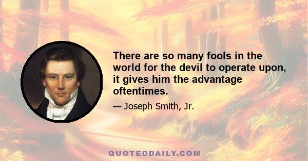 There are so many fools in the world for the devil to operate upon, it gives him the advantage oftentimes.