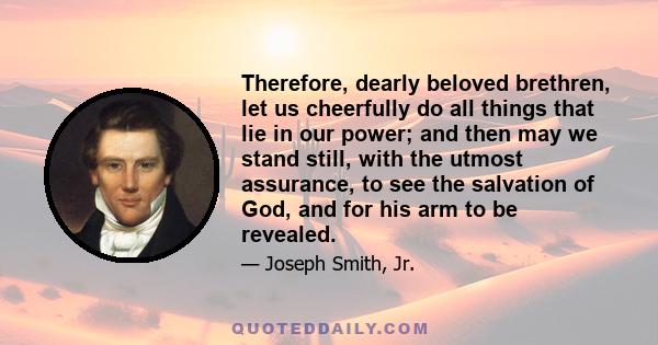 Therefore, dearly beloved brethren, let us cheerfully do all things that lie in our power; and then may we stand still, with the utmost assurance, to see the salvation of God, and for his arm to be revealed.