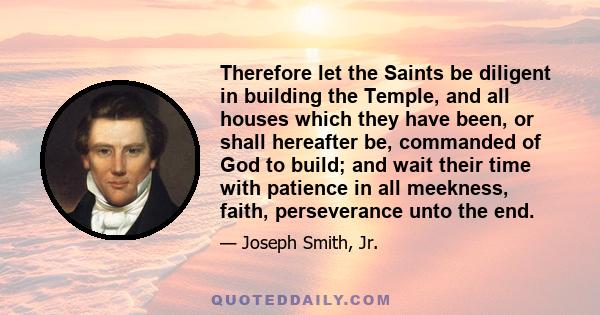 Therefore let the Saints be diligent in building the Temple, and all houses which they have been, or shall hereafter be, commanded of God to build; and wait their time with patience in all meekness, faith, perseverance