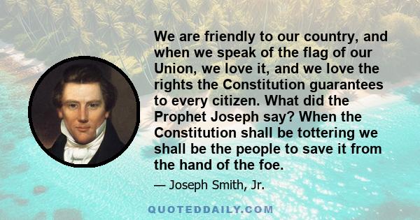 We are friendly to our country, and when we speak of the flag of our Union, we love it, and we love the rights the Constitution guarantees to every citizen. What did the Prophet Joseph say? When the Constitution shall