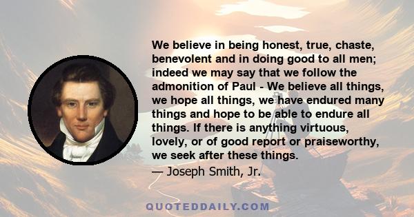 We believe in being honest, true, chaste, benevolent and in doing good to all men; indeed we may say that we follow the admonition of Paul - We believe all things, we hope all things, we have endured many things and