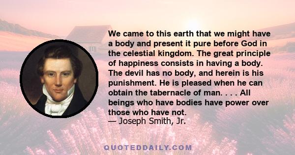 We came to this earth that we might have a body and present it pure before God in the celestial kingdom. The great principle of happiness consists in having a body. The devil has no body, and herein is his punishment.