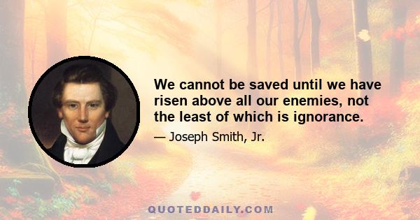 We cannot be saved until we have risen above all our enemies, not the least of which is ignorance.