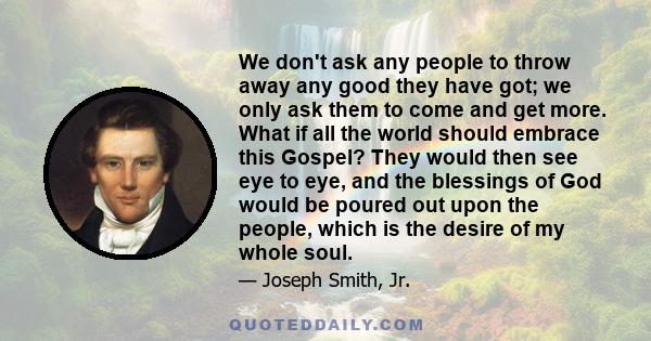 We don't ask any people to throw away any good they have got; we only ask them to come and get more. What if all the world should embrace this Gospel? They would then see eye to eye, and the blessings of God would be