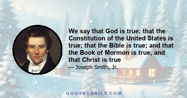 We say that God is true; that the Constitution of the United States is true; that the Bible is true; and that the Book of Mormon is true, and that Christ is true