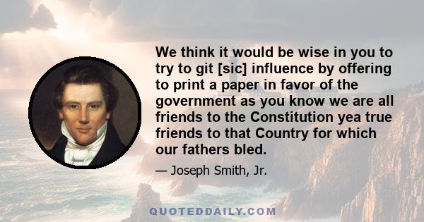 We think it would be wise in you to try to git [sic] influence by offering to print a paper in favor of the government as you know we are all friends to the Constitution yea true friends to that Country for which our