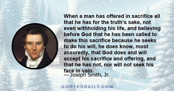 When a man has offered in sacrifice all that he has for the truth’s sake, not even withholding his life, and believing before God that he has been called to make this sacrifice because he seeks to do his will, he does