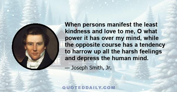 When persons manifest the least kindness and love to me, O what power it has over my mind, while the opposite course has a tendency to harrow up all the harsh feelings and depress the human mind.