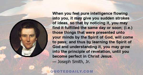 When you feel pure intelligence flowing into you, it may give you sudden strokes of ideas, so that by noticing it, you may find it fulfilled the same day or soon; (i.e.) those things that were presented unto your minds