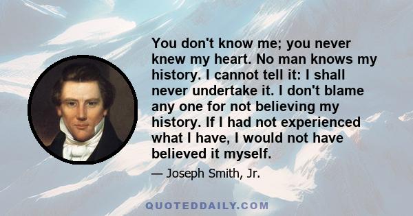 You don't know me; you never knew my heart. No man knows my history. I cannot tell it: I shall never undertake it. I don't blame any one for not believing my history. If I had not experienced what I have, I would not