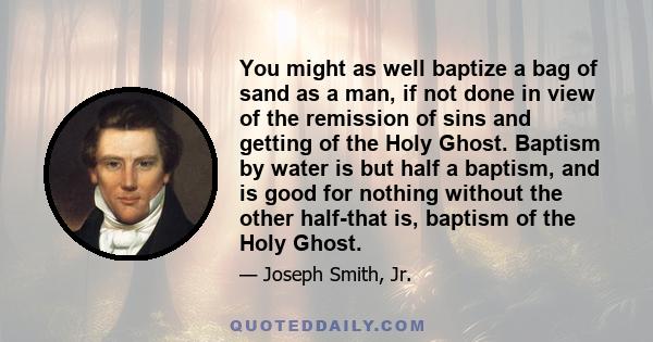 You might as well baptize a bag of sand as a man, if not done in view of the remission of sins and getting of the Holy Ghost. Baptism by water is but half a baptism, and is good for nothing without the other half-that