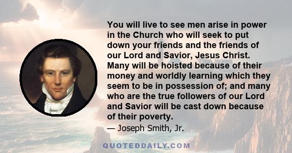 You will live to see men arise in power in the Church who will seek to put down your friends and the friends of our Lord and Savior, Jesus Christ. Many will be hoisted because of their money and worldly learning which