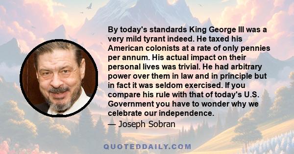 By today's standards King George III was a very mild tyrant indeed. He taxed his American colonists at a rate of only pennies per annum. His actual impact on their personal lives was trivial. He had arbitrary power over 