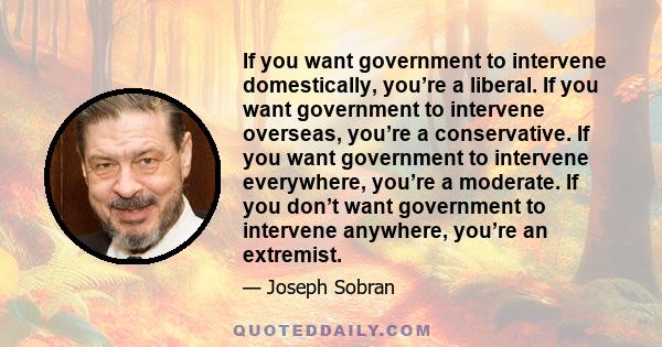 If you want government to intervene domestically, you’re a liberal. If you want government to intervene overseas, you’re a conservative. If you want government to intervene everywhere, you’re a moderate. If you don’t