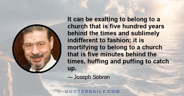 It can be exalting to belong to a church that is five hundred years behind the times and sublimely indifferent to fashion; it is mortifying to belong to a church that is five minutes behind the times, huffing and