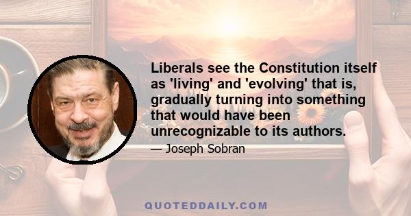 Liberals see the Constitution itself as 'living' and 'evolving' that is, gradually turning into something that would have been unrecognizable to its authors.