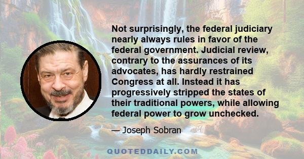 Not surprisingly, the federal judiciary nearly always rules in favor of the federal government. Judicial review, contrary to the assurances of its advocates, has hardly restrained Congress at all. Instead it has