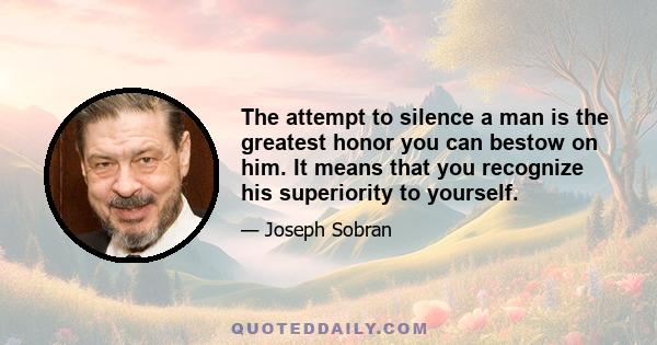 The attempt to silence a man is the greatest honor you can bestow on him. It means that you recognize his superiority to yourself.