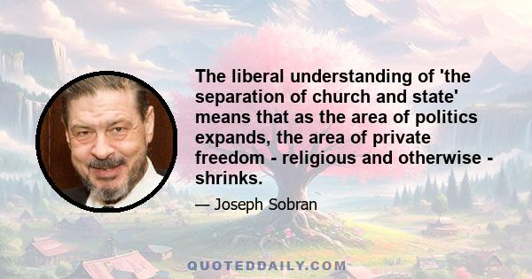 The liberal understanding of 'the separation of church and state' means that as the area of politics expands, the area of private freedom - religious and otherwise - shrinks.