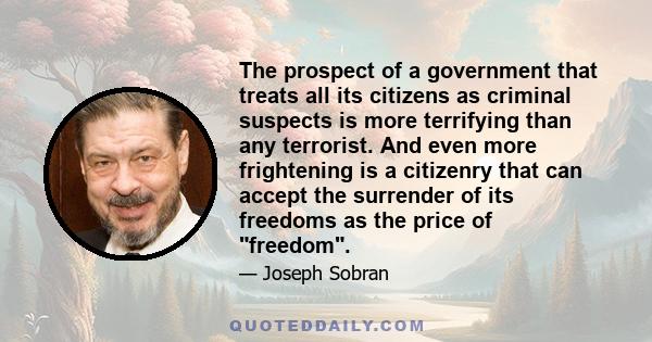 The prospect of a government that treats all its citizens as criminal suspects is more terrifying than any terrorist. And even more frightening is a citizenry that can accept the surrender of its freedoms as the price