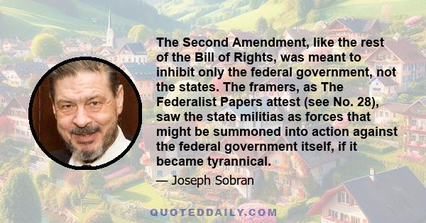 The Second Amendment, like the rest of the Bill of Rights, was meant to inhibit only the federal government, not the states. The framers, as The Federalist Papers attest (see No. 28), saw the state militias as forces