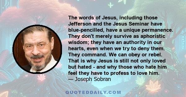 The words of Jesus, including those Jefferson and the Jesus Seminar have blue-pencilled, have a unique permanence. They don't merely survive as aphoristic wisdom; they have an authority in our hearts, even when we try