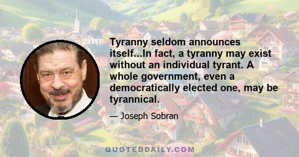 Tyranny seldom announces itself...In fact, a tyranny may exist without an individual tyrant. A whole government, even a democratically elected one, may be tyrannical.