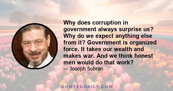 Why does corruption in government always surprise us? Why do we expect anything else from it? Government is organized force. It takes our wealth and makes war. And we think honest men would do that work?