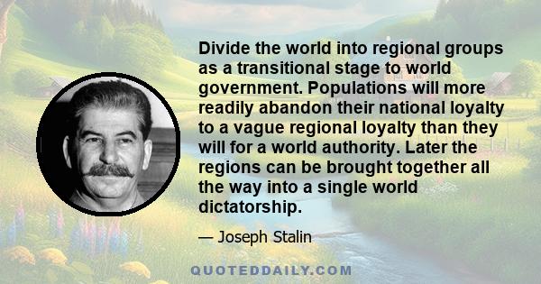 Divide the world into regional groups as a transitional stage to world government. Populations will more readily abandon their national loyalty to a vague regional loyalty than they will for a world authority. Later the 